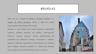 BRUXELAS
Além de ser a capital da Bélgica, Bruxelas também é a
capital da União Europeia, sendo a sede de muitas
organizações importantes do mundo.
Bruxelas é uma cidade com muitos atrativos: arquitetura
histórica, prédios famosos da política internacional,
diversos museus, parques verdes, gastronomia de
qualidade (as melhores cervejas, chocolates e waffles),
igrejas e catedrais imponentes e boas opções de comércio
para compras. Bruxelas também é a cidade das famosas
personagens de banda desenhada Tintin e Smurfs.
 