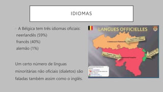 IDIOMAS
• A Bélgica tem três idiomas oficiais:
neerlandês (59%)
francês (40%)
alemão (1%)
Um certo número de línguas
minoritárias não oficiais (dialetos) são
faladas também assim como o inglês.
 