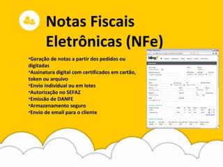 Notas Fiscais
Eletrônicas (NFe)
•Geração de notas a partir dos pedidos ou
digitadas
•Assinatura digital com certificados em cartão,
token ou arquivo
•Envio individual ou em lotes
•Autorização no SEFAZ
•Emissão de DANFE
•Armazenamento seguro
•Envio de email para o cliente
 