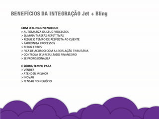 BENEFÍCIOS DA INTEGRAÇÃO Jet + Bling
COM O BLING O VENDEDOR
> AUTOMATIZA OS SEUS PROCESSOS
> ELIMINA TAREFAS REPETITIVAS
> REDUZ O TEMPO DE RESPOSTA AO CLIENTE
> PADRONIZA PROCESSOS
> REDUZ ERROS
> FICA DE ACORDO COM A LEGISLAÇÃO TRIBUTÁRIA
> CONTROLA SEU RESULTADO FINANCEIRO
> SE PROFISSIONALIZA
E SOBRA TEMPO PARA
> VENDER
> ATENDER MELHOR
> INOVAR
> PENSAR NO NEGÓCIO
 