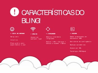 CARACTERÍSTICASDO
BLING!
> FÁCIL DE OPERAR
Set up zer o
I nt ui t i vo
Pl ano gr át i s par a
exper i ment ar e usar
> ONLINE
Acesse em
qual quer l ugar
> INTEGRADO
Módul os t ot al ment e
i nt egr ados
Pedi do > NFe > Est oque >
Cont as a r eceber > Banco
> SEGURO
Dados ar mazenados em
dat acent er AWS.
Ser vi dor es de cont i ngênci a
Backups aut omát i cos
Acesso por SSL
Tecnol ogi a PHP+Mysql
 