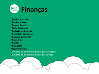 •Contas a receber
•Contas a pagar
•Caixa e Bancos
•Ficha financeira
•Emissão de boletos
•Remessas bancárias
•Baixas por retorno
•Relatórios
•Contas
•Balancete
•Fluxo de caixa
•Resumo de Entradas e Saídas por Categoria
•Resumo de Entradas e Saídas por Cliente
Finanças
 