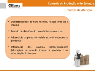 Controle da Produção e do Estoque
 Obrigatoriedade da ficha técnica, relação produto /
insumo
 Revisão da classificação no cadastro de materiais
 Informação da perda normal de insumos no processo
produtivo
 Informação dos insumos interdependentes
(alterações na relação insumo / produto ) na
substituição do insumo
Pontos de Atenção
 