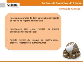 Controle da Produção e do Estoque
 Informação do valor do item para efeito do Imposto
de Renda, no registro do inventário
 Informações com envio mensal, na mesma
periodicidade do Sped Fiscal
 Posição mensal do estoque de matéria-prima,
produto, subproduto e outros insumos
Pontos de Atenção
 
