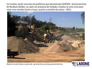 Em Jundiaí, existe uma área da prefeitura que denominada GERESOL -Gerenciamento
de Resíduos Sólidos. Lá, após um processo de licitação, instalou-se uma usina para
moer esse entulho (tanto a louça, quanto o entulho das obras – RCC).




Material sendo britado e peneirado, gerando diversas faixas granulométricas.
 