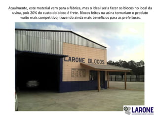 Atualmente, este material vem para a fábrica, mas o ideal seria fazer os blocos no local da
  usina, pois 20% do custo do bloco é frete. Blocos feitos na usina tornariam o produto
      muito mais competitivo, trazendo ainda mais benefícios para as prefeituras.
 