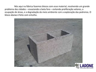 Nós aqui na fábrica fazemos blocos com esse material, resolvendo um grande
problema das cidades – esvaziando o bota fora – evitando proliferação vetores, a
ocupação de áreas, e a degradação do meio ambiente com a exploração das pedreiras. O
bloco abaixo é feito com entulho.
 