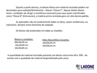 Quanto a parte técnica, os blocos feitos com material reciclado podem ser
destinados para vedação/fechamento – blocos “Classe C”. Apesar destes blocos
terem condições de atingir a resistência necessária para que sejam classificados
como “Classe B” (Estruturais), a matéria prima reciclada gera um alto desvio padrão.

           As aplicações são em praticamente todas as obras, sejam residenciais, ou
industriais. Sempre como elemento de vedação.

         Os blocos são produzidos em todas as medidas:


        Blocos e canaletas:         Meio Bloco/Meia Canaleta:
        09x19x39 cm                 14x19x19 cm
        14x19x39 cm                 19x19x19 cm
        19x19x39 cm

A quantidade de material reciclado presente nos blocos varia entre 40 e 70% - de
acordo com a qualidade do material disponibilizado pela usina.
 