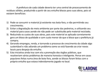 A prefeitura de cada cidade deveria ter uma central de processamento de
resíduos sólidos, produzindo a partir de seu entulho blocos para suas obras, pois só
existem benefícios:


1) Pode-se consumir o material já existente nos bota-fora, e não permitindo seu
   crescimento;
2) Evitar a degradação do meio ambiente por parte das pedreiras, e utilizando seu
   material para casos aonde ele não pode ser substituído pelo material reciclado;
3) Reduzindo os custos de suas obras, pois este material se aplicado corretamente
   gera um bloco de qualidade e com custo menor do que o bloco que a prefeitura já
   compra;
4) Gerando empregos, renda, e tornando o processo de crescimento da cidade algo
   sustentável e não adiando um problema como se está fazendo ao criar novos
   locais para despejo do entulho.
5) Esta iniciativa ainda traz com ela a promoção dos órgãos públicos, que
   resolveriam vários problemas de maneira honesta e inteligente. Pense em casas
   populares feitas numa área de bota fora, aonde os blocos foram feitos com o
   próprio entulho que estava indevidamente jogado no local.
 