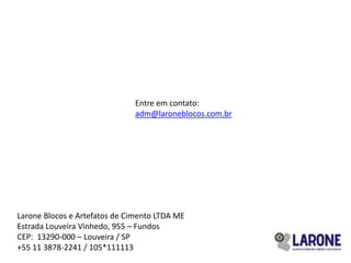 Entre em contato:
                               adm@laroneblocos.com.br




Larone Blocos e Artefatos de Cimento LTDA ME
Estrada Louveira Vinhedo, 955 – Fundos
CEP: 13290-000 – Louveira / SP
+55 11 3878-2241 / 105*111113
 