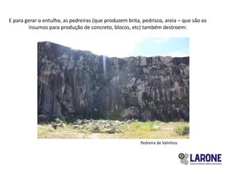 E para gerar o entulho, as pedreiras (que produzem brita, pedrisco, areia – que são os
         insumos para produção de concreto, blocos, etc) também destroem:




                                                         Pedreira de Valinhos
 
