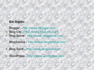 Em Inglês: Blogger -  http://www.blogger.com Blog City -  http://www.blog-city.com Blog Some -  http://www.blogsome.com BlogSource -  http://www.blogsource.com Blog Spirit -  http://www.blogspirit.com WordPress -  http://www.wordpress.com 