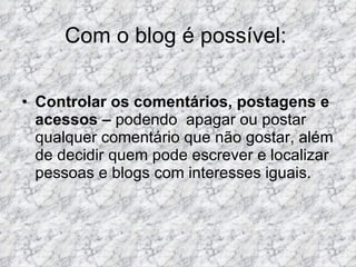Com o blog é possível: Controlar os comentários, postagens e acessos –  podendo  apagar ou postar qualquer comentário que não gostar, além de decidir quem pode escrever e localizar pessoas e blogs com interesses iguais. 