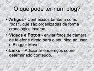 O que pode ter num blog? Artigos -  Conhecidos também como  "post" , que são organizadas de forma cronológica inversa. Vídeos e   Fotos  - enviar fotos de câmera de telefone direto para o seu blog ao usar o Blogger Móvel. Links  – Adicionar endereços sobre determinado conteúdo. 