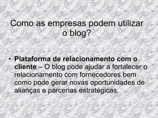 Como as empresas podem utilizar o blog? Plataforma de relacionamento com o cliente  – O blog pode ajudar a fortalecer o relacionamento com fornecedores bem como pode gerar novas oportunidades de alianças e parcerias estratégicas. 