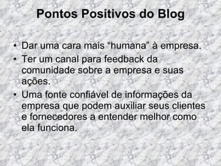 Pontos Positivos do Blog Dar uma cara mais “humana” à empresa. Ter um canal para feedback da comunidade sobre a empresa e suas ações.  Uma fonte confiável de informações da empresa que podem auxiliar seus clientes e fornecedores a entender melhor como ela funciona.  