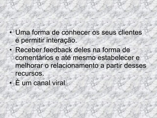 Uma forma de conhecer os seus clientes e permitir interação.  Receber feedback deles na forma de comentários e até mesmo estabelecer e melhorar o relacionamento a partir desses recursos. É um canal viral.  
