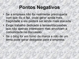 Pontos Negativos Se a empresa não for realmente preocupada com que diz e faz, pode gerar ainda mais fragilidade e ela poderá ser ainda mais atacada  Exige trabalho dedicado e temas/discussões que não apenas interessem mas envolvam a comunidade na discussão.  Se o blog for em torno da marca e não de um tema pode gerar desgaste para a empresa.  