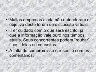 Muitas empresas ainda não entenderam o objetivo deste fórum de discussão virtual.  Ter cuidado com o que será escrito, já que a informação vale ouro nos tempos atuais. Seus concorrentes podem “roubar” suas idéias ou conceitos.  A falta de compromisso e respeito com os comentários.  