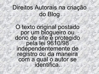 Direitos Autorais na criação do Blog O texto original postado por um blogueiro ou dono de site é protegido pela lei 9610/98 independentemente de registro ou da maneira com a qual o autor se identifica. 