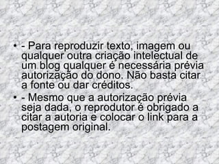 - Para reproduzir texto, imagem ou qualquer outra criação intelectual de um blog qualquer é necessária prévia autorização do dono. Não basta citar a fonte ou dar créditos.  - Mesmo que a autorização prévia seja dada, o reprodutor é obrigado a citar a autoria e colocar o link para a postagem original.  