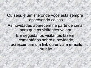 Ou seja, é um site onde você está sempre escrevendo coisas. As novidades aparecem na parte de cima, para que os visitantes vejam.  Em seguida, os visitantes fazem comentários sobre a novidade, acrescentam um link ou enviam e-mails ou não. 