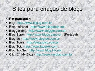Sites para criação de blogs Em português: Blig -  http://www.blig.ig.com.br Blogando.net -  http://www.blogando.net Blogger (br) -  http://www.blogger.com.br Blog Sapo -  http://www.blogs.sapo.pt  - (Portugal)  Blog-se -  http://www.blog-se.com.br Blog Terra -  http://blog.terra.com.br Blog Tok -  http://www.blogtok.com Blog TrixNet -  http://www.blog.trix.net Click 21 My Blog -  http://www.myblog.com.br 