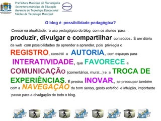 O blog é  possibilidade pedagógica? Cresce na atualidade,  o uso pedagógico do blog  com os alunos  para produzir, divulgar e compartilhar  conteúdos .  É um diário da web  com possibilidades de aprender a aprender, pois  privilegia o REGISTRO ,  constrói   a   AUTORIA ,  com espaços para INTERATIVIDADE ,  que   FAVORECE   a   COMUNICAÇÃ O   (comentários, mural...) e  a   TROCA DE  EXPERIÊNCIAS .  É preciso   INOVAR ,   se preocupar também com a   NAVEGAÇÃO   de bom senso, gosto  estético  e intuição, importante passo para a divulgação de todo o blog. Prefeitura Municipal de Florianópolis Secretaria municipal de Educação Gerencia de Tecnologia Educacional Núcleo de Tecnologia Municipal 