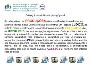 O blog é possibilidade pedagógica? As publicações , as   PRODUÇÕES  ali compartilhadas devem tomar seu  lugar no “mundo digital”, com o objetivo de construir um  espaço  LÚDICO , no entanto crítico e criativo para  se constituir como ambiente  REFLEXIVO,  cheio de  HIPERLINKS,  ou seja, de ligações significativas . Onde o público leitor vai buscar não somente informação, mas sim conhecimento. Não um conhecimento somente transmitido, mas produzido e transmitido em rede.  A mistura de  elementos como os  LINKS , menus, textos de vídeos,de aúdios, textos escritos (de diferentes genêros),  unida a preocupação de atualizar sistematicamente a página, dão ao blog, que em nosso caso é educacional, a confiabilidade necessária para que se tenha diversos   ACESSOS  e  também para integrar sites de busca .  Prefeitura Municipal de Florianópolis Secretaria municipal de Educação Gerencia de Tecnologia Educacional Núcleo de Tecnologia Municipal 