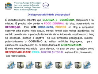 O blog é possibilidade pedagógica? É importantíssimo salientar que  CLAREZA E  COERÊNCIA  completam a tal mistura.  É preciso não perder o  FOCO CENTRAL  do blog, apresentado na  DESCRIÇÃO .  Para   LER ,  ORGANIZAR ,   PROPOR  um blog é necessário observar uma escrita mais casual, menos formal e/ou menos acadêmica, no sentido de estimular a produção textual do aluno.  A ideia de trabalho com o  blog na educação, alcança o objetivo  na sua dimensão pedagógica, quando  potencializamos o COGNITIVO ao utilizar múltiplas linguagens,  para  estabelecer  relações com as  múltiplas formas da  APRENDIZAGEM. É uma excelente estratégia  para discutir, na sala de aula, questões como  RESPONSABILIDADE ,  ÉTICA ,  DIREITO AUTORAL ,  entre outras, para o uso das redes sociais . Prefeitura Municipal de Florianópolis Secretaria municipal de Educação Gerencia de Tecnologia Educacional Núcleo de Tecnologia Municipal 