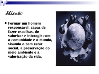 Missão Formar um homem responsável, capaz de fazer escolhas, de valorizar e interagir com a comunidade e o mundo, visando o bem estar social, a preservação do meio ambiente e a valorização da vida. 