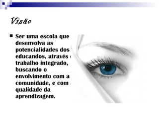 Visão Ser uma escola que desenvolva as potencialidades dos educandos, através do trabalho integrado, buscando o envolvimento com a comunidade, e com a qualidade da aprendizagem. 