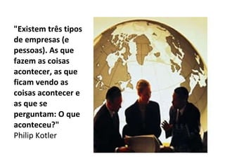 "Existem três tipos de empresas (e pessoas). As que fazem as coisas acontecer, as que ficam vendo as coisas acontecer e as que se perguntam: O que aconteceu?" Philip Kotler  