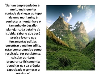 "Ser um empreendedor é muito mais que ter vontade de chegar ao topo de uma montanha; é conhecer a montanha e o tamanho do desafio; planejar cada detalhe da subida, saber o que você precisa levar e que ferramentas utilizar; encontrar a melhor trilha, estar comprometido como resultado, ser persistente, calcular os riscos, preparar-se fisicamente; acreditar na sua própria capacidade e começar a escalada;" 