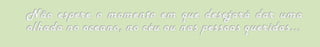 Não espere o momento em que desejará dar uma olhada no oceano, no céu ou nas pessoas queridas...