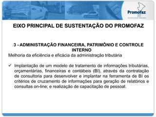 EIXO PRINCIPAL DE SUSTENTAÇÃO DO PROMOFAZ
3 - ADMINISTRAÇÃO FINANCEIRA, PATRIMÔNIO E CONTROLE
INTERNO
Melhoria da eficiência e eficácia da administração tributária
 Implantação de um modelo de tratamento de informações tributárias,
orçamentárias, financeiras e contábeis (BI), através da contratação
de consultoria para desenvolver e implantar na ferramenta de BI os
critérios de cruzamento de informações para geração de relatórios e
consultas on-line; e realização de capacitação de pessoal.
 