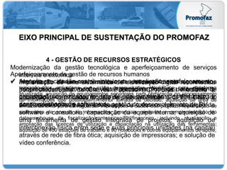 EIXO PRINCIPAL DE SUSTENTAÇÃO DO PROMOFAZ
4 - GESTÃO DE RECURSOS ESTRATÉGICOS
Modernização da gestão tecnológica e aperfeiçoamento de serviços
internos e externos
 Adequação da infraestrutura tecnológica aos processos fazendários, mediante a
migração dos aplicativos que estão desenvolvidos iWorkPlace para plataforma
atualizada; aquisição de equipamentos servidores para otimização no processamento
de informações que possibilitem melhor tomada de decisão, aquisição de área de
armazenamento para salvaguardar informações e dados dos projetos; implantação de
sistemática de acesso às informações gerenciais mediante a complementação do
datawarehouse da fiscalização/contencioso/RH/financeiro, incluindo atualização e
ampliação das licenças de utilização e capacitação na utilização das ferramentas;
aquisição de 400 estações de trabalho e 90 notebooks e outros equipamentos de apoio;
 Atenção ao cidadão-contribuinte, com a ampliação, aperfeiçoamento,
integração e automação dos procedimentos de atendimento
presencial ao contribuinte através de aquisição de terminais; e
desenvolvimento de aplicativos.
Aperfeiçoamento da gestão de recursos humanos
 Implantação de um novo modelo de desenvolvimento de recursos
humanos da Sefaz, com a visitas técnicas; proposta de modelo de
capacitação continuada; modelo de desenvolvimento de RH baseado
em competências; e software de gestão do desenvolvimento de RH.
 Implantação de uma sistemática de certificação digital reconhecida
pela Infraestrutura de Chaves Públicas (ICP) Brasil mediante a
aquisição de certificados digitais de pessoas físicas e-CPF, e-CNPJ e
certificados de hardware; adequação de todos os apls; aquisição de
software e consultoria; capacitação da equipe interna; aquisição de
uma ferramenta de gestão integrada de projetos; aquisição de
interconexão física entre sede e suas principais unidades (na capital)
através de rede de fibra ótica; aquisição de impressoras; e solução de
vídeo conferência.
 