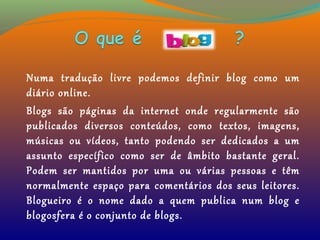 Numa tradução livre podemos definir blog como um
diário online.
Blogs são páginas da internet onde regularmente são
publicados diversos conteúdos, como textos, imagens,
músicas ou vídeos, tanto podendo ser dedicados a um
assunto específico como ser de âmbito bastante geral.
Podem ser mantidos por uma ou várias pessoas e têm
normalmente espaço para comentários dos seus leitores.
Blogueiro é o nome dado a quem publica num blog e
blogosfera é o conjunto de blogs.
 