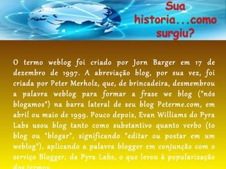 O termo weblog foi criado por Jorn Barger em 17 de
dezembro de 1997. A abreviação blog, por sua vez, foi
criada por Peter Merholz, que, de brincadeira, desmembrou
a palavra weblog para formar a frase we blog ("nós
blogamos") na barra lateral de seu blog Peterme.com, em
abril ou maio de 1999. Pouco depois, Evan Williams do Pyra
Labs usou blog tanto como substantivo quanto verbo (to
blog ou "blogar", significando "editar ou postar em um
weblog"), aplicando a palavra blogger em conjunção com o
serviço Blogger, da Pyra Labs, o que levou à popularização
 