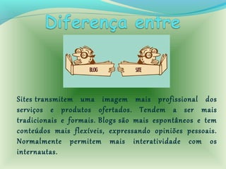 Sites transmitem uma imagem mais profissional dos
serviços e produtos ofertados. Tendem a ser mais
tradicionais e formais. Blogs são mais espontâneos e tem
conteúdos mais flexíveis, expressando opiniões pessoais.
Normalmente permitem mais interatividade com os
internautas.
 