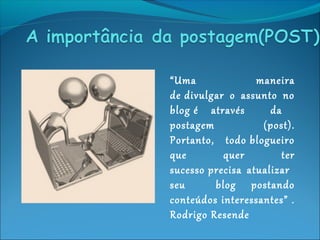 “Uma maneira
de divulgar o assunto no
blog é através da
postagem (post).
Portanto, todo blogueiro
que quer ter
sucesso precisa atualizar
seu blog postando
conteúdos interessantes” .
Rodrigo Resende
 