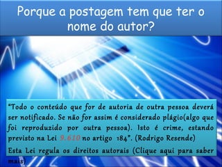 Porque a postagem tem que ter o
nome do autor?
“Todo o conteúdo que for de autoria de outra pessoa deverá
ser notificado. Se não for assim é considerado plágio(algo que
foi reproduzido por outra pessoa). Isto é crime, estando
previsto na Lei 9.610 no artigo 184”. (Rodrigo Resende)
Esta Lei regula os direitos autorais (Clique aqui para saber
mais)
 