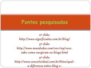 2º slide:
http://www.significados.com.br/blog/
3º slide:
http://www.mundodse.com/2011/09/voce-
sabe-como-surgiram-os-blogs.html
4º slide:
http://www.conceitoideal.com.br/Sites/qual-
a-diferenca-entre-blog-e-
Fontes pesquisadas
 