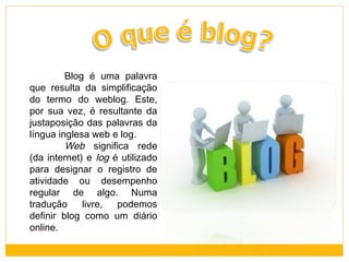 Blog é uma palavra
que resulta da simplificação
do termo do weblog. Este,
por sua vez, é resultante da
justaposição das palavras da
língua inglesa web e log.
Web significa rede
(da internet) e log é utilizado
para designar o registro de
atividade ou desempenho
regular de algo. Numa
tradução
livre,
podemos
definir blog como um diário
online.

 