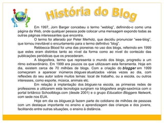 Em 1997, Jorn Barger concebeu o termo “weblog”, definindo-o como uma
página da Web, onde qualquer pessoa pode colocar uma mensagem expondo todas as
outras páginas interessantes que encontra.
O termo foi alterado por Peter Merholz, que decidiu pronunciar “wee-blog”,
que tornou inevitável o encurtamento para o termo definitivo “blog”.
Rebbecca Blood foi uma das pioneiras no uso dos blogs, referindo em 1999
que estes eram distintos tanto ao nível da forma como ao nível do conteúdo das
publicações periódicas que os precederam.
A blogosfera, termo que representa o mundo dos blogs, progrediu a um
ritmo extraordinário. Em 1999 era poucos os que utilizavam esta ferramenta. Hoje em
dia, existem cerca de 70 milhões de blogs. Com a criação do  blogger  em 1999
começaram a aparecer inúmeros blogues atualizados várias vezes ao dia, com
reflexões do seu autor sobre muitos temas: local de trabalho, ou a escola, ou outros
interesses, como esporte, música, animais etc.
Em relação à implantação dos blogues na escola, as primeiras redes de
professores a utilizarem esta tecnologia surgiram na blogosfera anglo-saxónica com o
portal britânico Schoolblogs.com (desde 2001) e o grupo  Education Bloggers Network,
com sede nos EUA.
Hoje em dia os blogues já fazem parte do cotidiano de milhões de pessoas
com um destaque importante no ensino e aprendizagem das crianças e dos jovens,
facilitando entre outras situações, o ensino à distância.

 