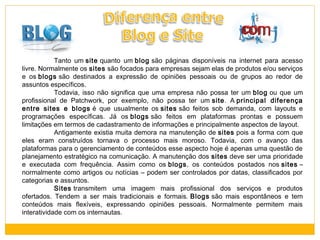 Tanto um site quanto um blog são páginas disponíveis na internet para acesso
livre. Normalmente os sites são focados para empresas sejam elas de produtos e/ou serviços
e os blogs são destinados a expressão de opiniões pessoais ou de grupos ao redor de
assuntos específicos.
Todavia, isso não significa que uma empresa não possa ter um blog ou que um
profissional de Patchwork, por exemplo, não possa ter um site. A principal diferença
entre sites e blogs é que usualmente os sites são feitos sob demanda, com layouts e
programações específicas. Já os blogs são feitos em plataformas prontas e possuem
limitações em termos de cadastramento de informações e principalmente aspectos de layout.
Antigamente existia muita demora na manutenção de sites pois a forma com que
eles eram construídos tornava o processo mais moroso. Todavia, com o avanço das
plataformas para o gerenciamento de conteúdos esse aspecto hoje é apenas uma questão de
planejamento estratégico na comunicação. A manutenção dos sites deve ser uma prioridade
e executada com frequência. Assim como os blogs, os conteúdos postados nos sites –
normalmente como artigos ou notícias – podem ser controlados por datas, classificados por
categorias e assuntos.
Sites transmitem uma imagem mais profissional dos serviços e produtos
ofertados. Tendem a ser mais tradicionais e formais. Blogs são mais espontâneos e tem
conteúdos mais flexíveis, expressando opiniões pessoais. Normalmente permitem mais
interatividade com os internautas.

 