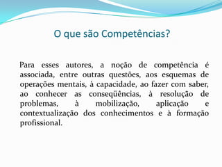 O que são Competências?
Para esses autores, a noção de competência é
associada, entre outras questões, aos esquemas de
operações mentais, à capacidade, ao fazer com saber,
ao conhecer as conseqüências, à resolução de
problemas, à mobilização, aplicação e
contextualização dos conhecimentos e à formação
profissional.
 