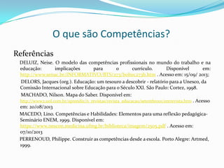 O que são Competências?
Referências
DELUIZ, Neise. O modelo das competências profissionais no mundo do trabalho e na
educação: implicações para o currículo. Disponível em:
http://www.senac.br/INFORMATIVO/BTS/273/boltec273b.htm . Acesso em: 15/09/ 2013;
DELORS, Jacques (org.). Educação: um tesouro a descobrir - relatório para a Unesco, da
Comissão Internacional sobre Educação para o Século XXI. São Paulo: Cortez, 1998.
MACHADO, Nilson. Mapa do Saber. Disponível em:
http://www2.uol.com.br/aprendiz/n_revistas/revista_educacao/setembro01/entrevista.htm . Acesso
em: 20/08/2013
MACEDO, Lino. Competências e Habilidades: Elementos para uma reflexão pedagógica-
Seminário ENEM, 1999. Disponível em:
https://www.nescon.medicina.ufmg.br/biblioteca/imagem/2505.pdf . Acesso em:
07/10/2013
PERRENOUD, Philippe. Construir as competências desde a escola. Porto Alegre: Artmed,
1999.
 