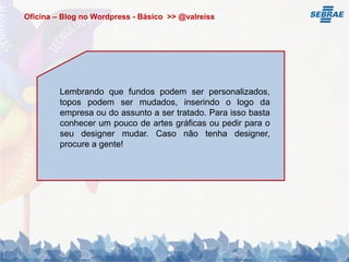 Oficina – Blog no Wordpress - Básico >> @valreiss




         Lembrando que fundos podem ser personalizados,
         topos podem ser mudados, inserindo o logo da
         empresa ou do assunto a ser tratado. Para isso basta
         conhecer um pouco de artes gráficas ou pedir para o
         seu designer mudar. Caso não tenha designer,
         procure a gente!
 