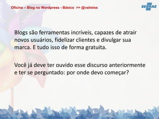 Oficina – Blog no Wordpress - Básico >> @valreiss




 Blogs são ferramentas incríveis, capazes de atrair
 novos usuários, fidelizar clientes e divulgar sua
 marca. E tudo isso de forma gratuita.

 Você já deve ter ouvido esse discurso anteriormente
 e ter se perguntado: por onde devo começar?
 